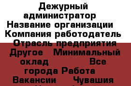 Дежурный администратор › Название организации ­ Компания-работодатель › Отрасль предприятия ­ Другое › Минимальный оклад ­ 22 000 - Все города Работа » Вакансии   . Чувашия респ.,Новочебоксарск г.